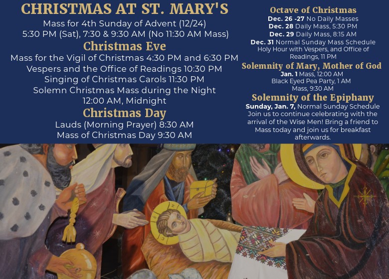 Mass for 4th Sunday of Advent (12/24) 5:30 PM (Sat), 7:30 & 9:30 AM (No 11:30 AM Mass) Christmas Eve Mass for the Vigil of Christmas 4:30 PM and 6:30 PM Vespers and the Office of Readings 10:30 PM Singing of Christmas Carols 11:30 PM Solemn Christmas Mass during the Night 12:00 AM, Midnight Christmas Day Lauds (Morning Prayer) 8:30 AM Mass of Christmas Day 9:30 AM Octave of Christmas Dec. 26 -27 No Daily Masses Dec. 28 Daily Mass, 5:30 PM Dec. 29 Daily Mass, 8:15 AM Dec. 31 Normal Sunday Mass Schedule Holy Hour with Vespers, and Office of Readings, 11 PM Jan. 1 Solemnity of Mary, Mother of God Mass, 12:00 AM Black Eyed Pea Party, 1 AM Mass, 9:30 AM